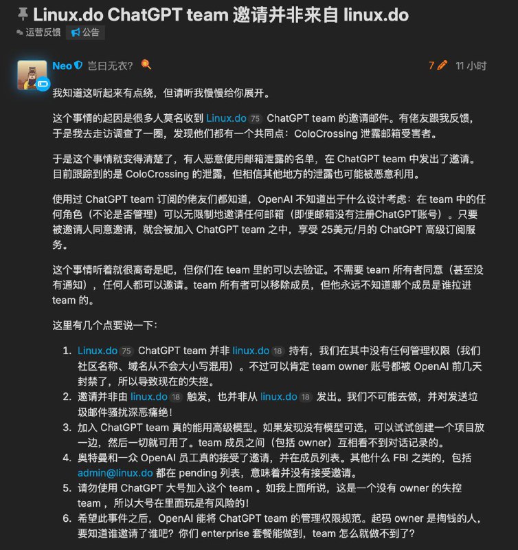 linux.do 发布声明：「linux.do ChatGPT Team 」的邀请并非该社区发出- OpenAI 高管包括CEO Sam Altman 在内，已确认加入该 Team；- 邀请并非由linux[.]do社区触发/发出；- 被邀请者多来自此前云服务商 ColoCrossing 的邮箱泄漏事件受害者；- 该Team 的 Owner已被OpenAI封禁；- 加入 ChatGPT Team 不需要 Owner 确认，此机制被滥用