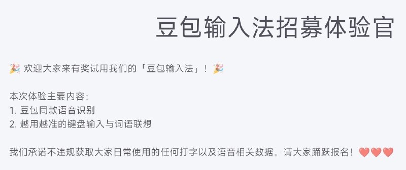 字节跳动正在内测豆包输入法字节跳动正在内测豆包输入法，官方在内测招募问卷中表示：本次体验主要内容是豆包同款语音识别以及越用越准的键盘输入与词语联想，官方承诺不违规获取大家日常使用的任何打字以及语音相关数据，请大家踊跃报名