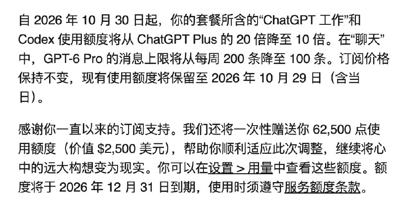 OpenAI 赠送 Pro $200 订阅用户 62,500 点使用额度（价值 $2,500 美元）OpenAI 在开完 DevDay 后，发邮件给 Pro $200 订阅用户表示：自 2026 年 10 月 30 日起，你的 Pro $200 套餐所含的 “ChatGPT Work” 和 Codex 使用额度将从 ChatGPT Plus 套餐的 20 倍降至 10 倍
