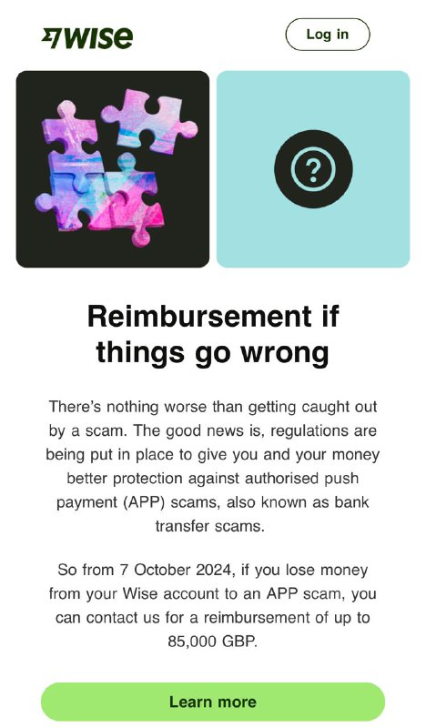Wise 将为用户提供最高 85,000 GBP 的诈骗赔偿从 2024 年 10 月 7 日起，如果您是 Wise Payments Limited 的客户（我们在英国的持牌实体），并且您从您的 Wise 账户向在英国的 GBP 接收者发送了 GBP，但该接收者欺骗了您，您可能有资格获得退款