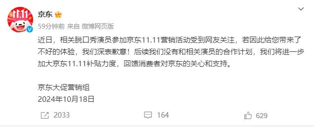 京东致歉：后续与相关脱口秀演员无合作计划京东大促营销组10月18日发布消息称，“近日，相关脱口秀演员参加京东11.11营销活动受到网友关注，若因此给您带来了不好的体验，我们深表歉意！后续我们没有和相关演员的合作计划，我们将进一步加大京东11.11补贴力度，回馈消费者对京东的关心和支持